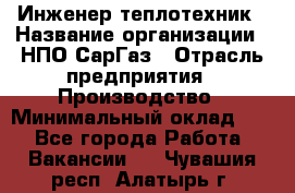 Инженер-теплотехник › Название организации ­ НПО СарГаз › Отрасль предприятия ­ Производство › Минимальный оклад ­ 1 - Все города Работа » Вакансии   . Чувашия респ.,Алатырь г.